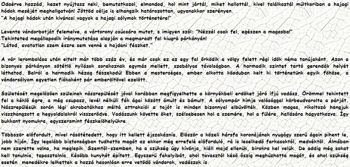 Odaérve hozzád, kezet nyújtasz neki, bemutatkozol, elmondod, hol mint jártál, miket hallottál, kivel találkoztál múltkoriban a hajagi hódok meséjét meghallgatván! Jöttöd célja is elhangzik határozottan, ugyanakkor szerényen. “A hajagi hódok után kiváncsi vagyok a hajagi sólymok történetére!” Levente vándorbotját felemelve, a vártorony csúcsára mutat, s imigyen szól: “Nézzél csak fel, egészen a magasba!” Tekinteted megállapodik iránymutatása alapján a megmaradt fal kiugró párkányán! “Látod, avatatlan szem észre sem venné a hajdani fészket.” A vár lerombolása után eltelt már több száz év, és már csak ez az egy fal őrködik a völgy felett régi idők néma tanújaként. Azon a bizonyos párkányon sötétlő nyílások sorakoznak egymás mellett, szabályos távolságban. A harmadik szintet tartó gerendák helyét láthatod. Balról a harmadik hézag fészekodú! Ebben a mesterséges, ember alkotta kőoduban kelt ki történetünk egyik főhőse, a vándorsólyom egyetlen fiókaként pár emberöltővel ezelőtt. Születését megelőzően szüleinek nászrepülését jóval korábban megfigyelhette a környékbeli erdőket járó ifjú vadász. Örömmel tekintett fel a kéklő égre, a még csupasz, levél nélküli fák ágai között ámult és bámult. A sólyompár hímje valósággal körbeudvarolta a párját. Nászrepülésük során légi akrobatákhoz méltó attrakciói a tojót is minden bizonnyal elbűvölték. Közben magas, rikoltozó hangjuk visszhangzott a hegyoldalakról visszerődve. Vadászunk követte őket, szélsebesen hol a szemére, hol a fülére, hallására hagyatkozva. Így bukkant nyomukra, egyszersmint fészkelőhelyükre. Többször előfordult, mivel rásötétedett, hogy itt kellett éjszakáznia. Először a közeli hársfa koronájának nyugágy szerű ágain pihent le, jobb híján. Így legalább biztonságban tudhatta magát az ekkor még errefelé előforduló, rá is leselkedő farkasoktól, medvéktől. Álmában nem szerette volna, ha meglepik. Szemtől-szemben, ha a szükség úgy kívánja, kiáll majd ellenük, birokra kel velük. De addig még sokat kell tanulnia, tapasztalnia. Később kunyhót épített. Egyszerű fakalyibát, ahol tavasztól késő őszig meghúzhatta magát, és ahol szükség esetén  menedékre lelhettek a hozzá hasonlóan erre vetődő vándorok, vadászok is.